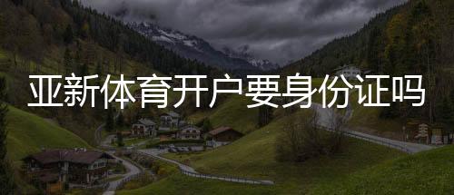 亚新体育开户要身份证吗?开户流程、所需证件与实名认证全解析