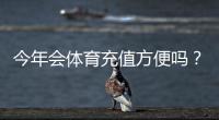 今年会体育充值方便吗？充值渠道、到账速度与手续费一文看懂