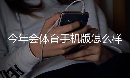 今年会体育手机版怎么样?最新评测:功能体验、稳定性与下载使用指南