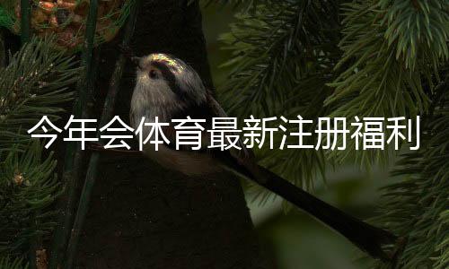 今年会体育最新注册福利是什么?新用户领取步骤与注意事项全攻略