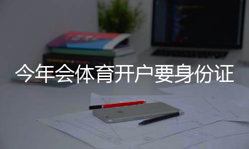 今年会体育开户要身份证吗?最新实名认证流程、证件要求与注意事项详解