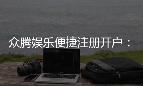 众腾娱乐便捷注册开户：快速开户指南与独家优惠一览