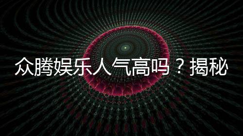 众腾娱乐人气高吗?揭秘平台火爆背后的真实原因