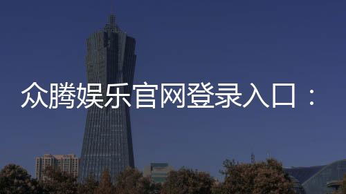 众腾娱乐官网登录入口：畅享顶级棋牌电游的尊贵体验