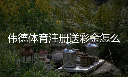 伟德体育注册送彩金怎么拿?新手注册流程、领取技巧与注意事项