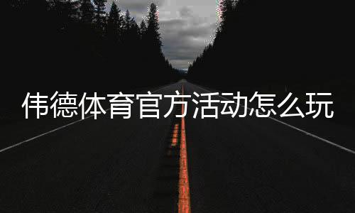 伟德体育官方活动怎么玩?最新优惠、参与规则与领取攻略