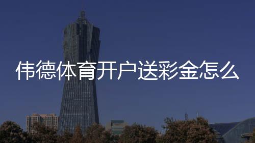 伟德体育开户送彩金怎么领?最新注册流程、优惠金额与领取攻略