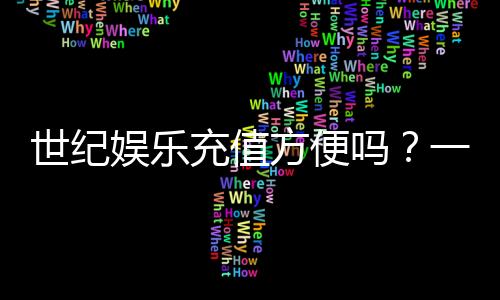 世纪娱乐充值方便吗?一文详解充值流程与到账速度