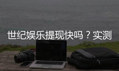 世纪娱乐提现快吗?实测到账速度与提现技巧分享