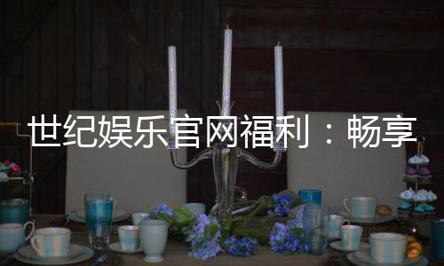 世纪娱乐官网福利:畅享豪华礼遇与独家优惠