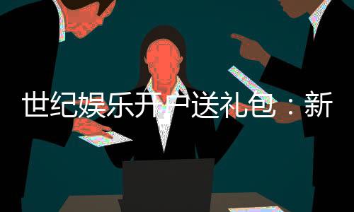 世纪娱乐开户送礼包：新会员专享豪礼大放送