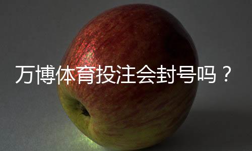 万博体育投注会封号吗?封号原因、预防措施与申诉攻略