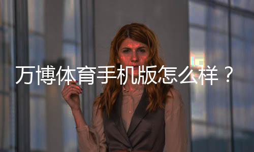 万博体育手机版怎么样?下载安装、功能体验与安全性全面评测