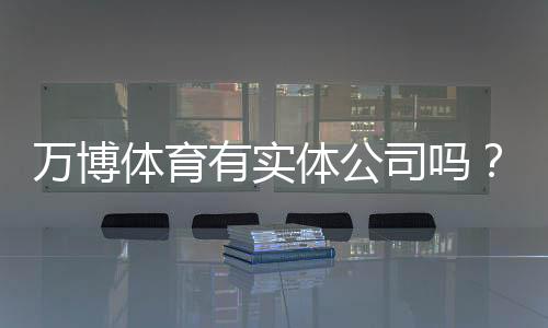 万博体育有实体公司吗?真相揭秘:官方资质、注册地址与核实方法全解析