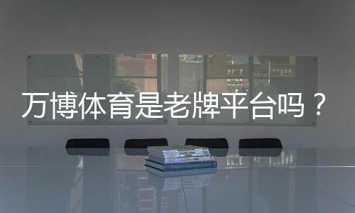 万博体育是老牌平台吗?从背景、牌照与用户口碑一文看懂