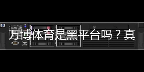 万博体育是黑平台吗?真相揭秘与用户评价、风险防范全解析