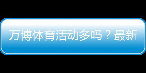 万博体育活动多吗?最新活动种类、优惠力度与参与攻略全解析