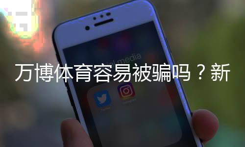 万博体育容易被骗吗?新手如何判断平台真伪与防骗全攻略