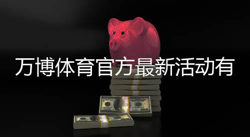 万博体育官方最新活动有哪些?优惠类型、领取攻略与注意事项全面解析