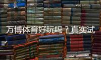 万博体育好玩吗？真实试玩评测、玩法特色与安全性详解