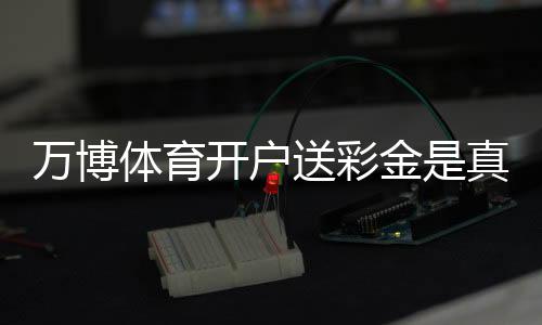 万博体育开户送彩金是真的吗?新手注册领取全攻略与注意事项