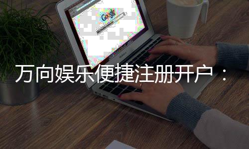 万向娱乐便捷注册开户:三步完成快速开户畅玩全站游戏