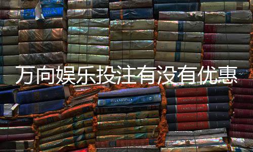 万向娱乐投注有没有优惠?最新优惠活动及福利解析