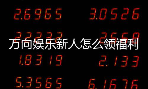 万向娱乐新人怎么领福利?手把手教你轻松获取首存礼金
