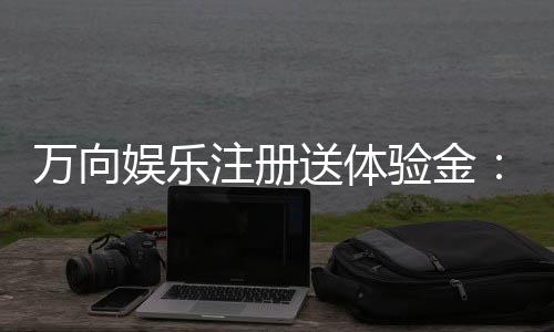 万向娱乐注册送体验金:畅享新手礼遇轻松开启博彩之旅
