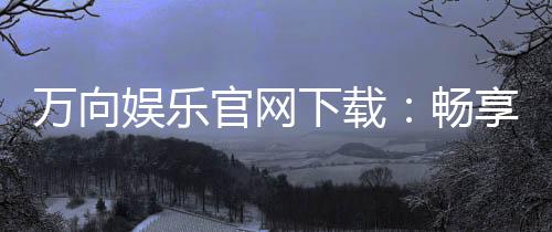 万向娱乐官网下载:畅享顶级棋牌电游的官方指南