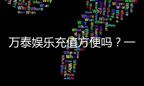 万泰娱乐充值方便吗?一文详解充值流程与到账速度
