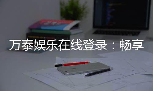 万泰娱乐在线登录:畅享顶级棋牌与电子游艺的豪华体验