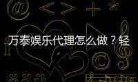 万泰娱乐代理怎么做？轻松掌握代理申请流程与技巧