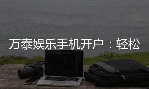 万泰娱乐手机开户:轻松三步完成注册畅享顶级游戏体验