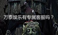万泰娱乐有专属客服吗？为您解答VIP服务与一对一支持详情