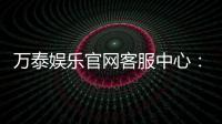 万泰娱乐官网客服中心：专业服务与高效解决方案一网打尽