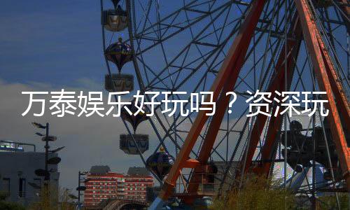 万泰娱乐好玩吗?资深玩家带你揭秘真实体验