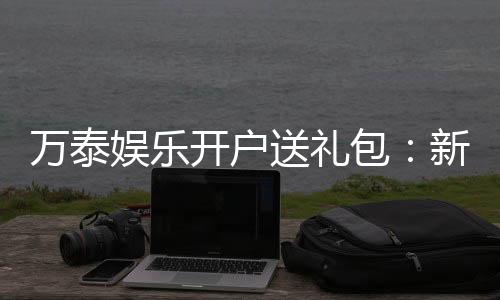 万泰娱乐开户送礼包:新会员专享豪礼首存即送大礼包