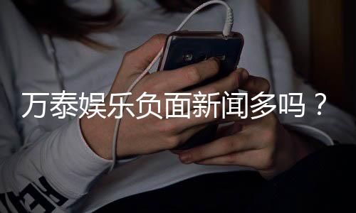 万泰娱乐负面新闻多吗?深度解析其真实情况与玩家评价