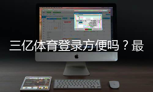 三亿体育登录方便吗?最新登录流程、速度评测与常见问题解决