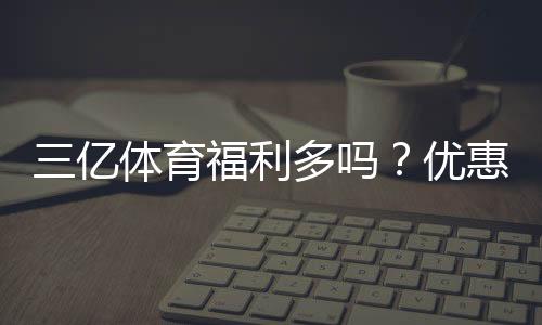 三亿体育福利多吗?优惠、返水与会员权益全方位解析