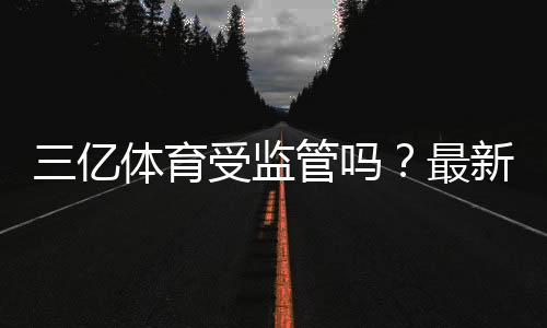 三亿体育受监管吗?最新监管状况、资质查询与风险提示