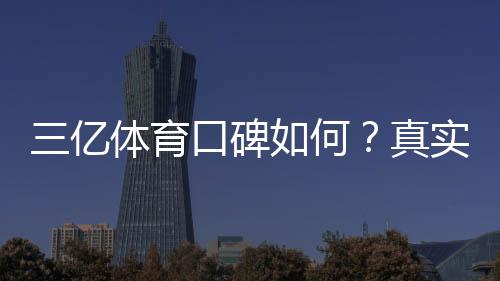 三亿体育口碑如何?真实用户评价与平台安全性全面解析