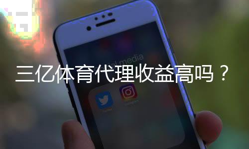 三亿体育代理收益高吗?新手必看真实收入解析与风险评估