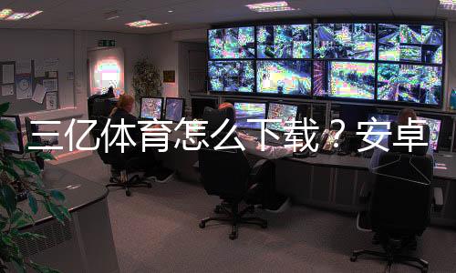 三亿体育怎么下载？安卓iOS电脑官方最新版下载安装步骤与常见问题解答