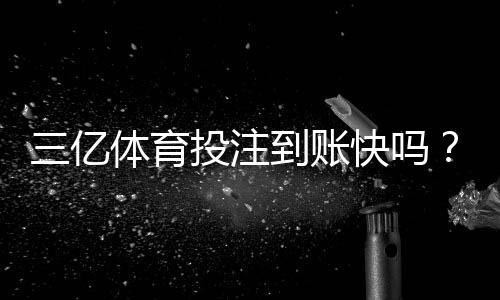 三亿体育投注到账快吗?提现速度、到账时间与常见问题全解析
