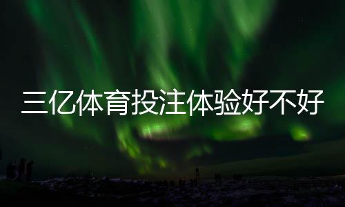 三亿体育投注体验好不好?真实测评:安全性、提款速度与玩法优缺点全解析