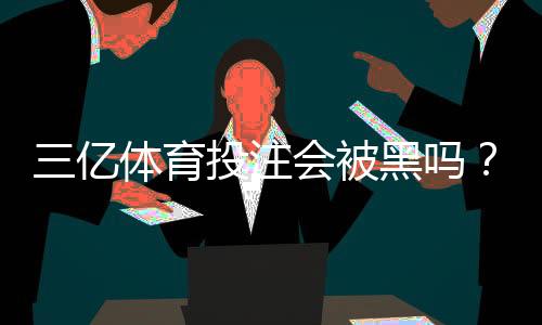 三亿体育投注会被黑吗?安全性深度评测与防骗维权指南