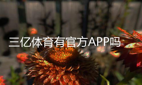 三亿体育有官方APP吗?官方APP真伪辨别、官方下载地址与使用指南