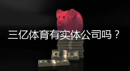 三亿体育有实体公司吗?一分钟看懂工商注册与真伪核查方法